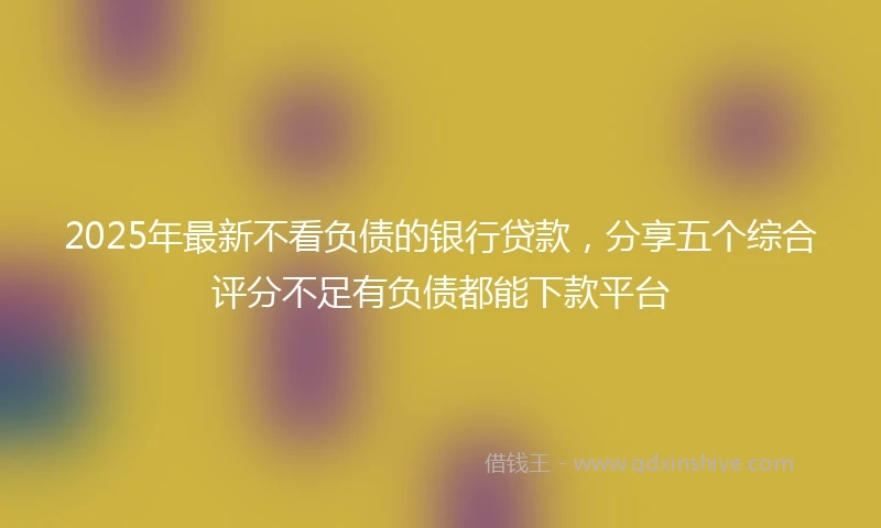 2025年最新不看负债的银行贷款，分享五个综合评分不足有负债都能下款平台