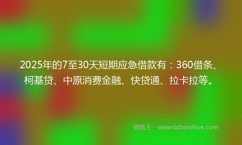 2025年的7至30天短期应急借款有：360借条、柯基贷、中原消费金融、快贷通、拉卡拉等。