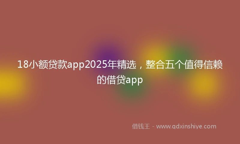 18小额贷款app2025年精选，整合五个值得信赖的借贷app