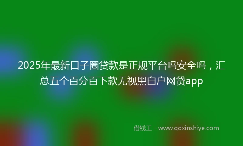 2025年最新口子圈贷款是正规平台吗安全吗，汇总五个百分百下款无视黑白户网贷app