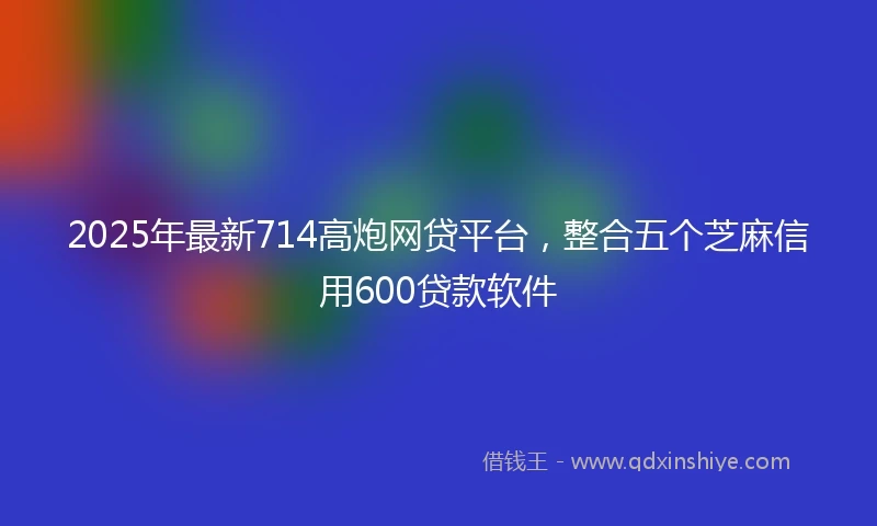 2025年最新714高炮网贷平台，整合五个芝麻信用600贷款软件