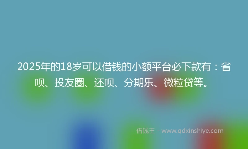 2025年的18岁可以借钱的小额平台必下款有：省呗、投友圈、还呗、分期乐、微粒贷等。