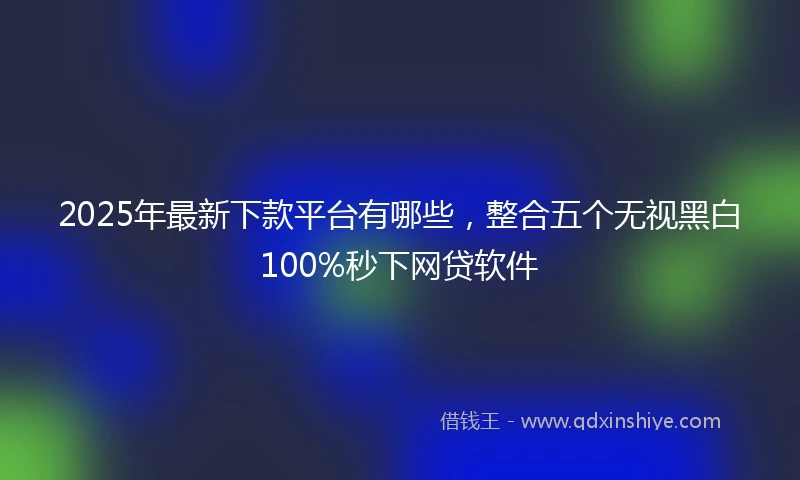 2025年最新下款平台有哪些，整合五个无视黑白100%秒下网贷软件