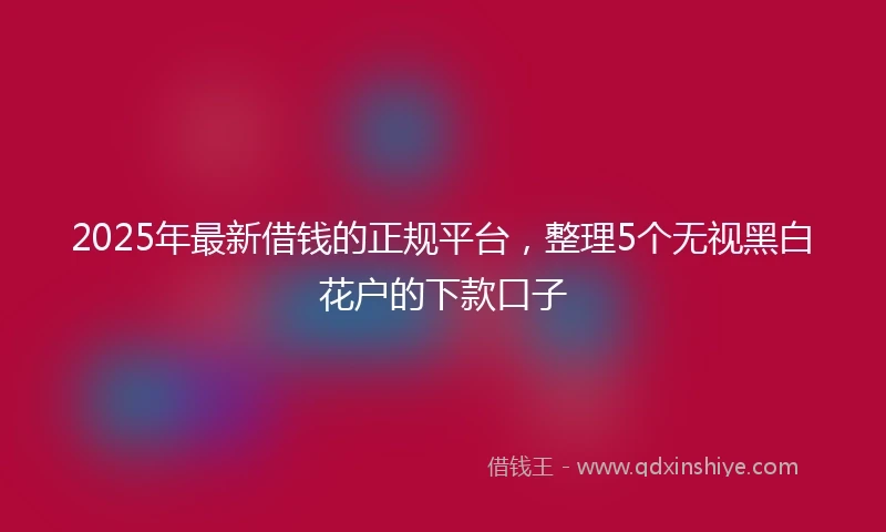 2025年最新借钱的正规平台，整理5个无视黑白花户的下款口子