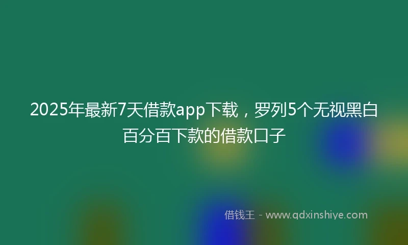 2025年最新7天借款app下载，罗列5个无视黑白百分百下款的借款口子