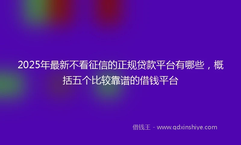 2025年最新不看征信的正规贷款平台有哪些，概括五个比较靠谱的借钱平台