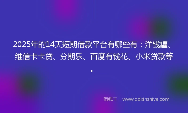 2025年的14天短期借款平台有哪些有：洋钱罐、维信卡卡贷、分期乐、百度有钱花、小米贷款等。