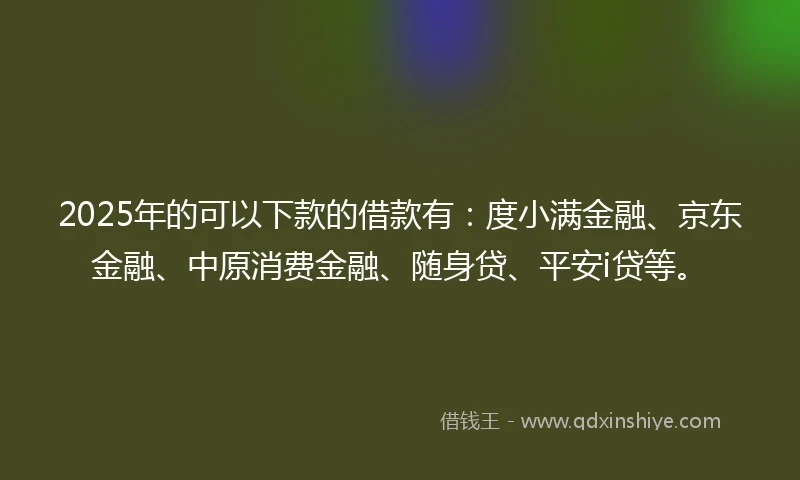 2025年的可以下款的借款有：度小满金融、京东金融、中原消费金融、随身贷、平安i贷等。