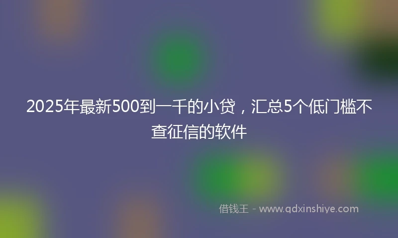 2025年最新500到一千的小贷，汇总5个低门槛不查征信的软件