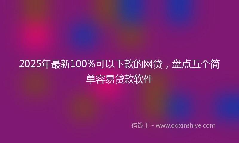 2025年最新100%可以下款的网贷，盘点五个简单容易贷款软件