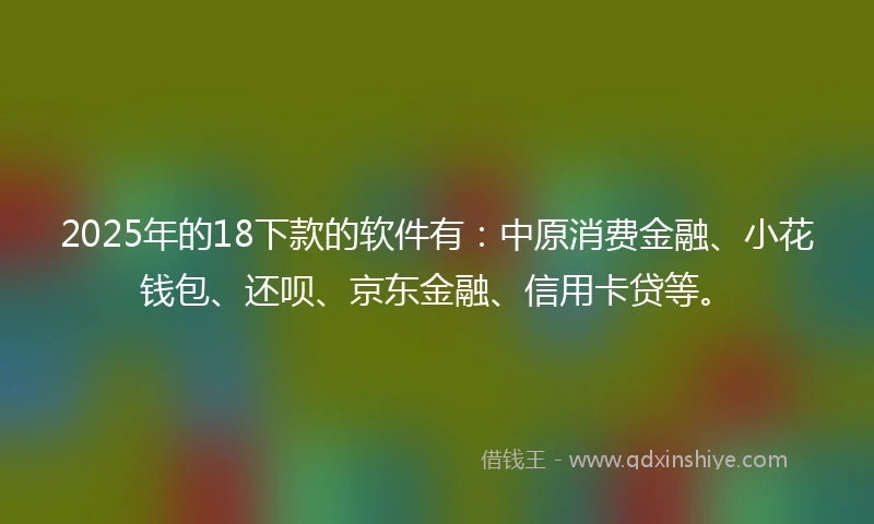 2025年的18下款的软件有：中原消费金融、小花钱包、还呗、京东金融、信用卡贷等。