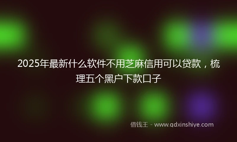 2025年最新什么软件不用芝麻信用可以贷款，梳理五个黑户下款口子