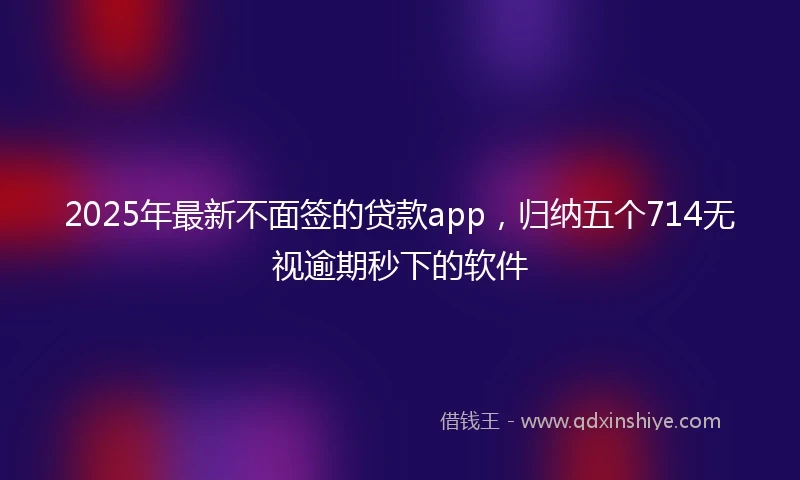 2025年最新不面签的贷款app，归纳五个714无视逾期秒下的软件