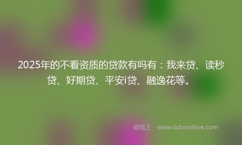 2025年的不看资质的贷款有吗有：我来贷、读秒贷、好期贷、平安i贷、融逸花等。