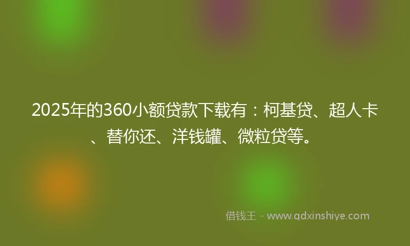 2025年的360小额贷款下载有：柯基贷、超人卡、替你还、洋钱罐、微粒贷等。