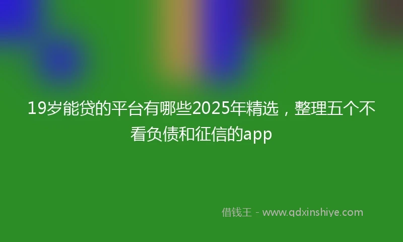19岁能贷的平台有哪些2025年精选，整理五个不看负债和征信的app