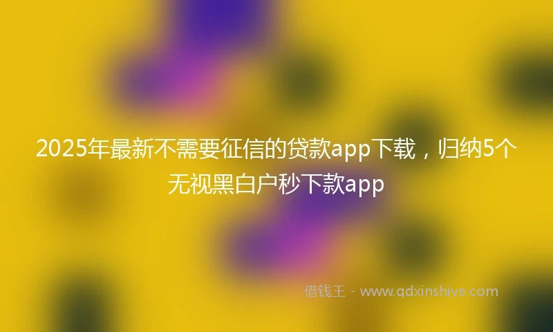 2025年最新不需要征信的贷款app下载，归纳5个无视黑白户秒下款app