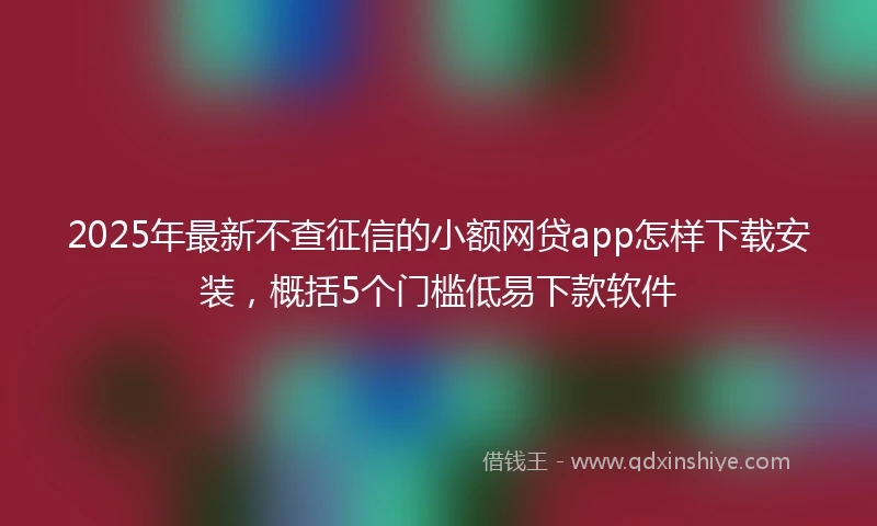 2025年最新不查征信的小额网贷app怎样下载安装，概括5个门槛低易下款软件