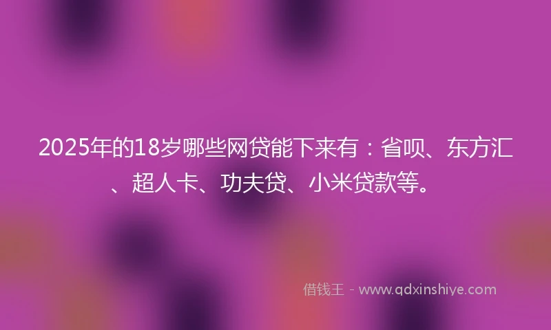 2025年的18岁哪些网贷能下来有：省呗、东方汇、超人卡、功夫贷、小米贷款等。