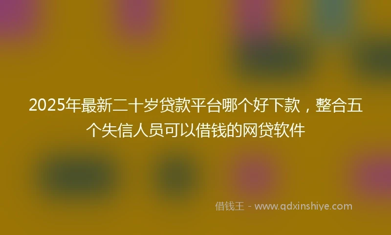2025年最新二十岁贷款平台哪个好下款，整合五个失信人员可以借钱的网贷软件