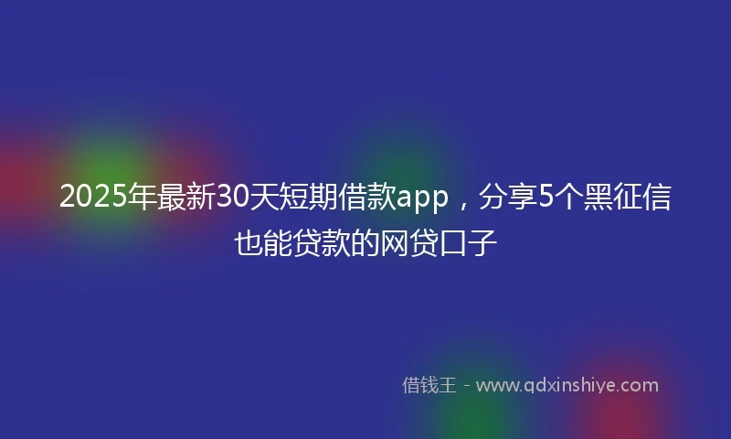 2025年最新30天短期借款app，分享5个黑征信也能贷款的网贷口子