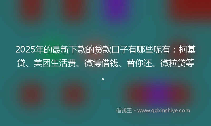 2025年的最新下款的贷款口子有哪些呢有：柯基贷、美团生活费、微博借钱、替你还、微粒贷等。