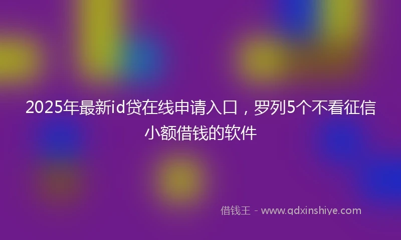 2025年最新id贷在线申请入口，罗列5个不看征信小额借钱的软件