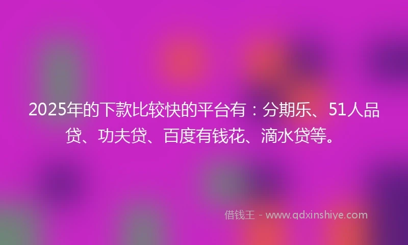 2025年的下款比较快的平台有：分期乐、51人品贷、功夫贷、百度有钱花、滴水贷等。