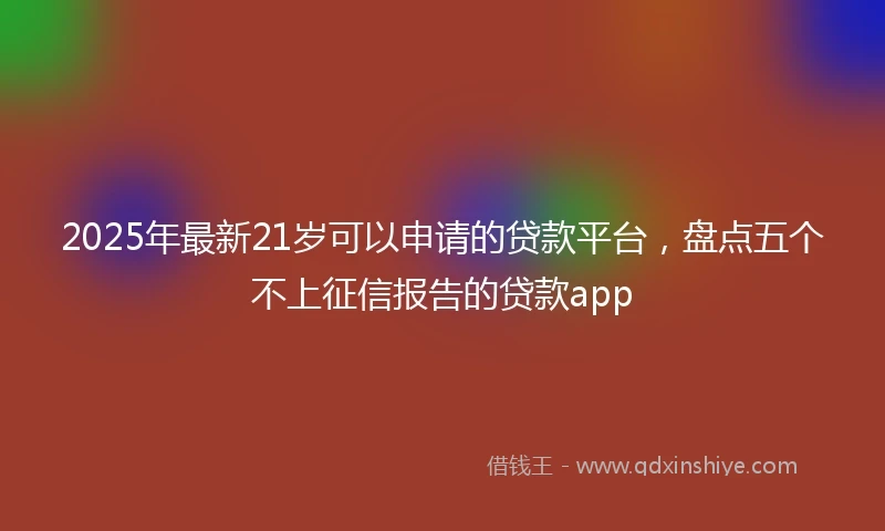 2025年最新21岁可以申请的贷款平台，盘点五个不上征信报告的贷款app