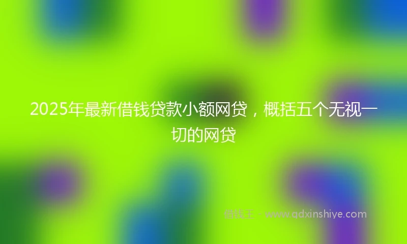 2025年最新借钱贷款小额网贷，概括五个无视一切的网贷