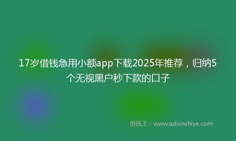 17岁借钱急用小额app下载2025年推荐，归纳5个无视黑户秒下款的口子