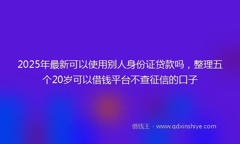 2025年最新可以使用别人身份证贷款吗，整理五个20岁可以借钱平台不查征信的口子