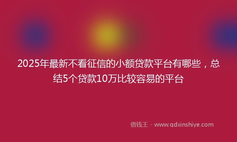 2025年最新不看征信的小额贷款平台有哪些，总结5个贷款10万比较容易的平台