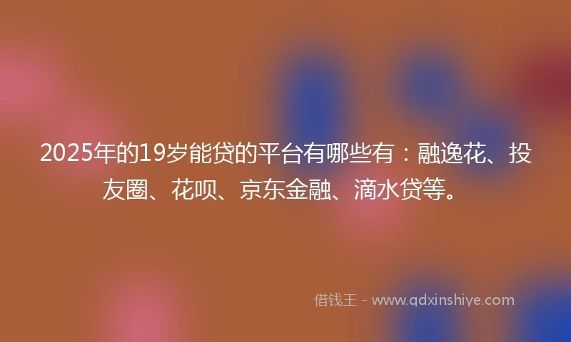 2025年的19岁能贷的平台有哪些有：融逸花、投友圈、花呗、京东金融、滴水贷等。