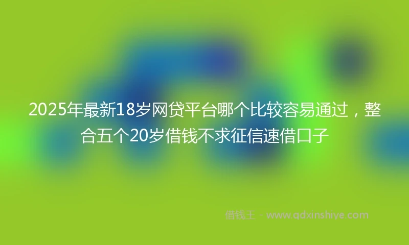 2025年最新18岁网贷平台哪个比较容易通过，整合五个20岁借钱不求征信速借口子