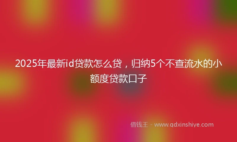 2025年最新id贷款怎么贷，归纳5个不查流水的小额度贷款口子