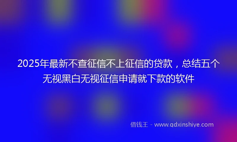 2025年最新不查征信不上征信的贷款，总结五个无视黑白无视征信申请就下款的软件
