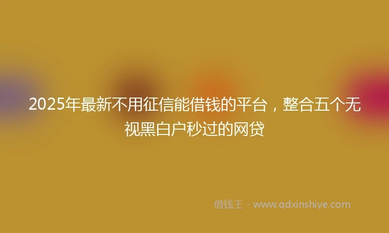 2025年最新不用征信能借钱的平台，整合五个无视黑白户秒过的网贷