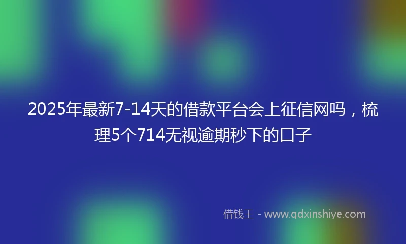 2025年最新7-14天的借款平台会上征信网吗，梳理5个714无视逾期秒下的口子