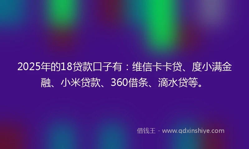 2025年的18贷款口子有：维信卡卡贷、度小满金融、小米贷款、360借条、滴水贷等。