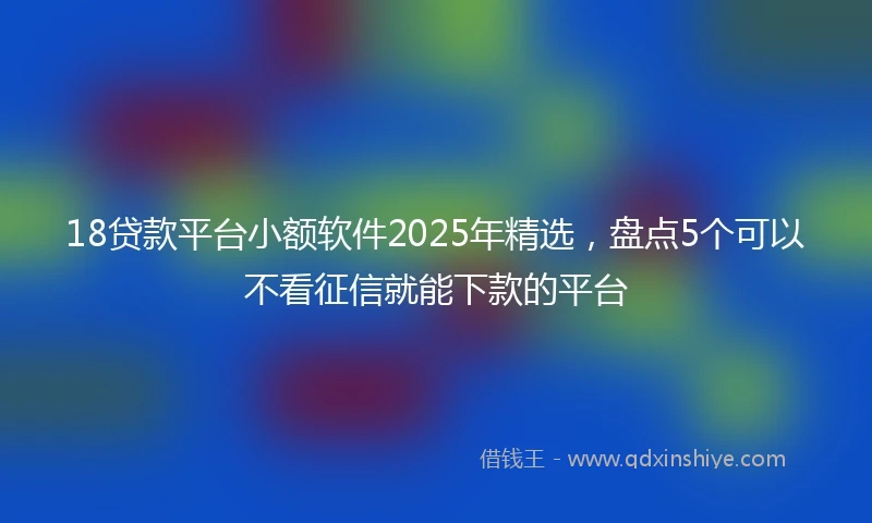 18贷款平台小额软件2025年精选，盘点5个可以不看征信就能下款的平台