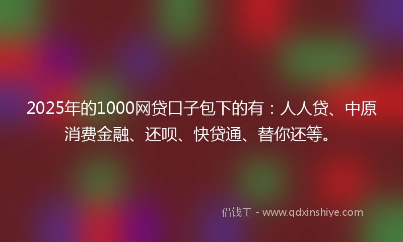 2025年的1000网贷口子包下的有：人人贷、中原消费金融、还呗、快贷通、替你还等。
