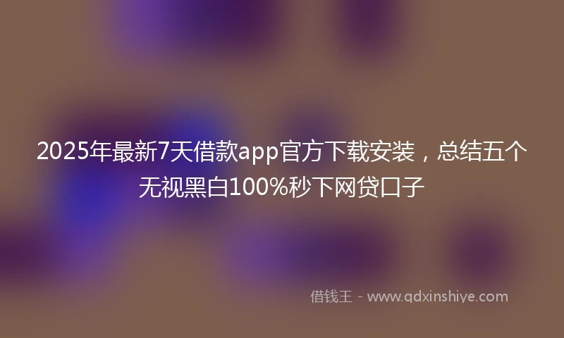 2025年最新7天借款app官方下载安装，总结五个无视黑白100%秒下网贷口子