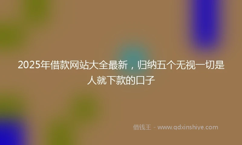 2025年借款网站大全最新，归纳五个无视一切是人就下款的口子