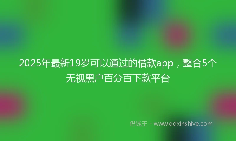 2025年最新19岁可以通过的借款app，整合5个无视黑户百分百下款平台