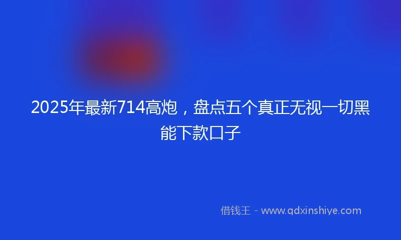 2025年最新714高炮，盘点五个真正无视一切黑能下款口子