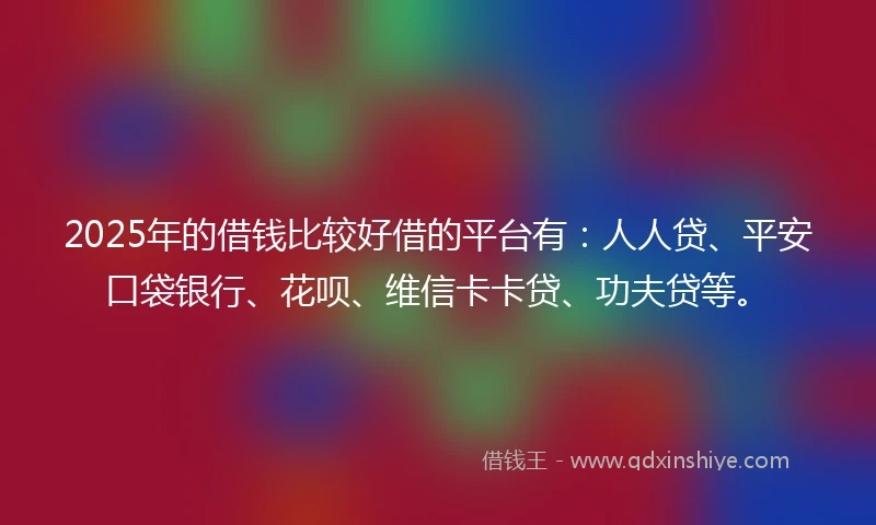 2025年的借钱比较好借的平台有：人人贷、平安口袋银行、花呗、维信卡卡贷、功夫贷等。