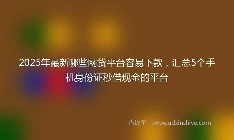 2025年最新哪些网贷平台容易下款，汇总5个手机身份证秒借现金的平台