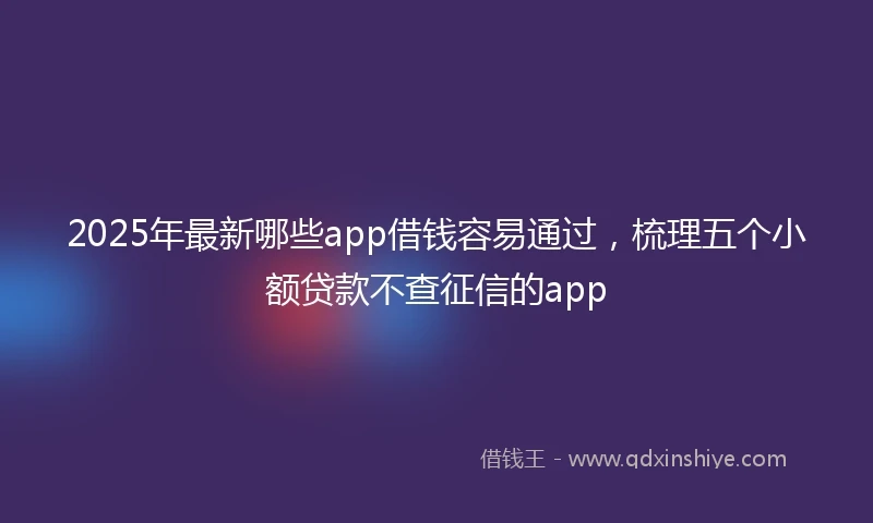 2025年最新哪些app借钱容易通过，梳理五个小额贷款不查征信的app