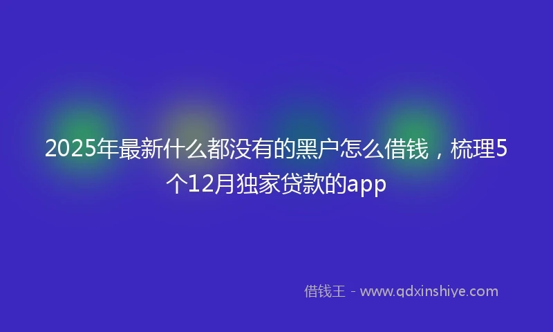 2025年最新什么都没有的黑户怎么借钱，梳理5个12月独家贷款的app